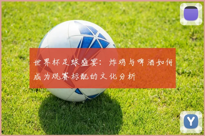 世界杯足球盛宴:炸鸡与啤酒如何成为观赛标配的文化分析