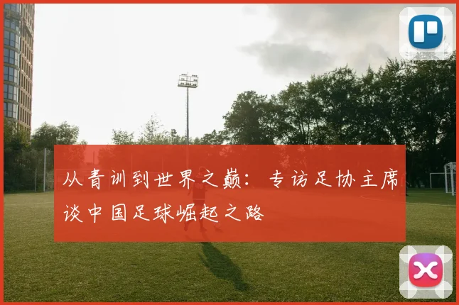 从青训到世界之巅：专访足协主席谈中国足球崛起之路