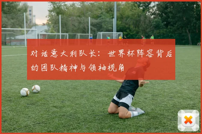 对话意大利队长:世界杯阵容背后的团队精神与领袖视角