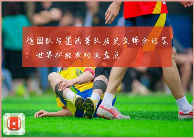 德国队与墨西哥队历史交锋全记录：世界杯经典对决盘点