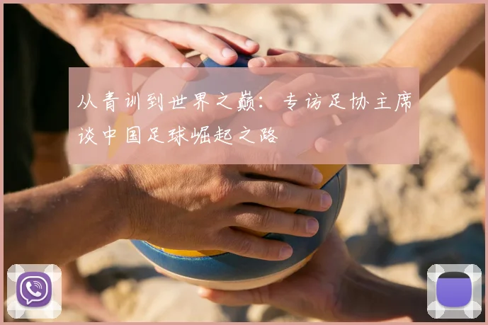 从青训到世界之巅：专访足协主席谈中国足球崛起之路
