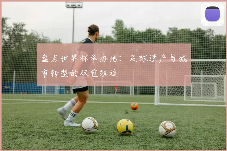盘点世界杯举办地：足球遗产与城市转型的双重轨迹