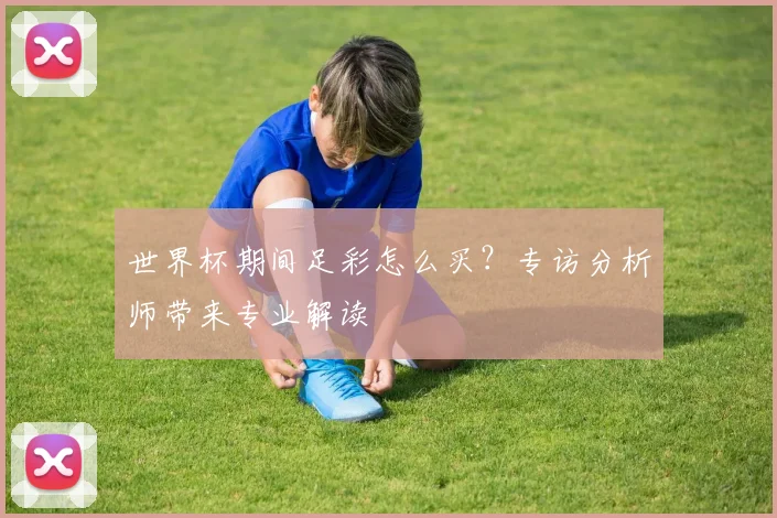 世界杯期间足彩怎么买？专访分析师带来专业解读