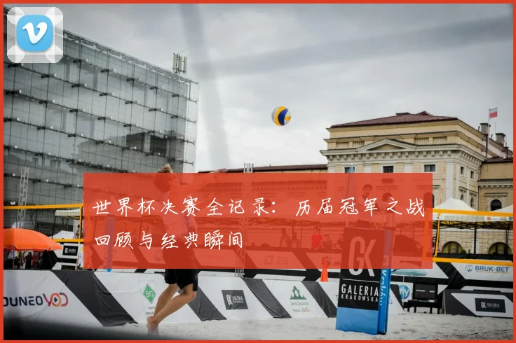 世界杯决赛全记录：历届冠军之战回顾与经典瞬间