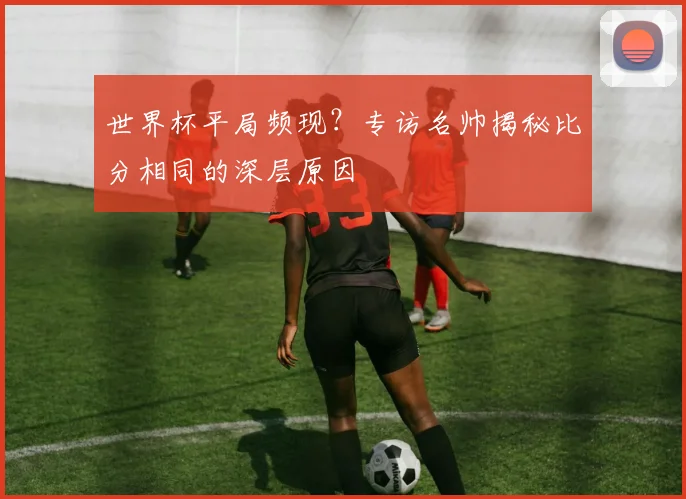 世界杯平局频现?专访名帅揭秘比分相同的深层原因