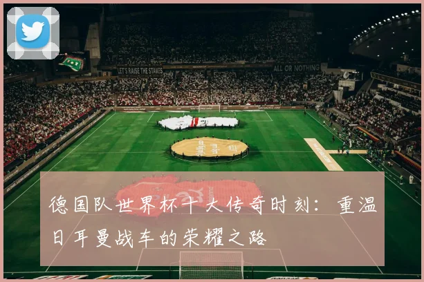 德国队世界杯十大传奇时刻：重温日耳曼战车的荣耀之路