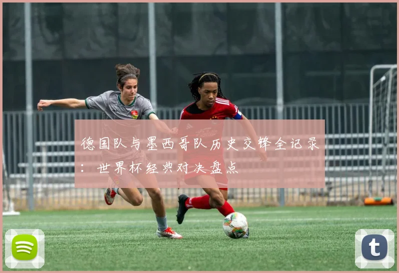德国队与墨西哥队历史交锋全记录：世界杯经典对决盘点