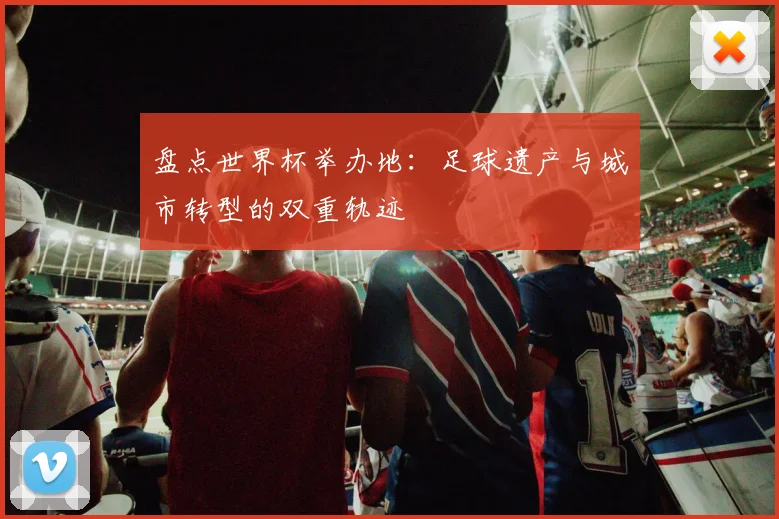 盘点世界杯举办地:足球遗产与城市转型的双重轨迹