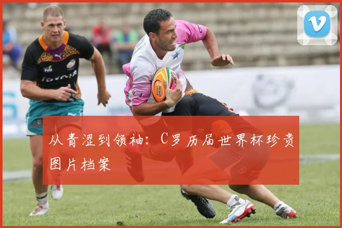 从青涩到领袖：C罗历届世界杯珍贵图片档案