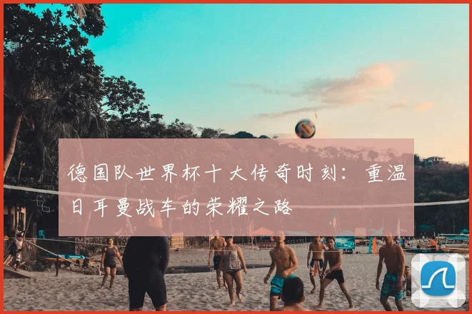 德国队世界杯十大传奇时刻：重温日耳曼战车的荣耀之路