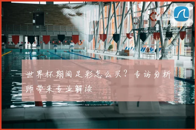 世界杯期间足彩怎么买？专访分析师带来专业解读