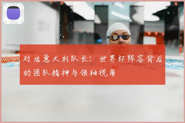 对话意大利队长：世界杯阵容背后的团队精神与领袖视角
