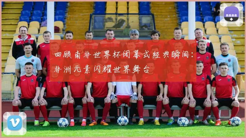 回顾南非世界杯闭幕式经典瞬间:非洲元素闪耀世界舞台