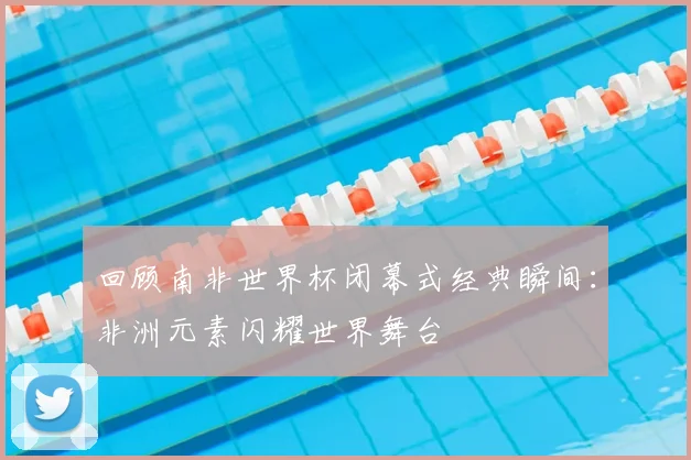 回顾南非世界杯闭幕式经典瞬间:非洲元素闪耀世界舞台