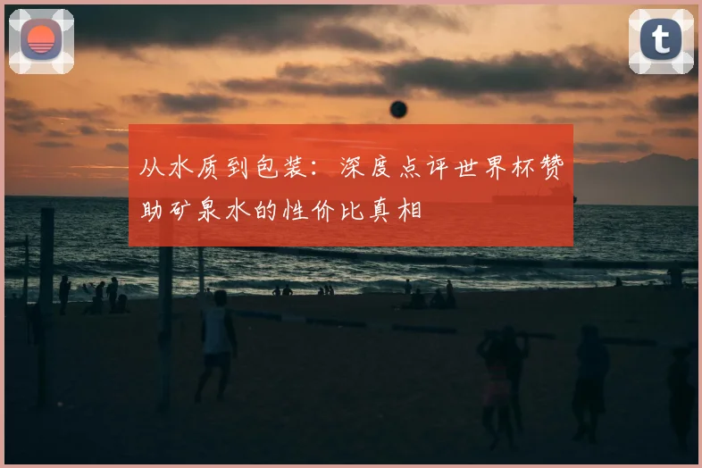 从水质到包装：深度点评世界杯赞助矿泉水的性价比真相