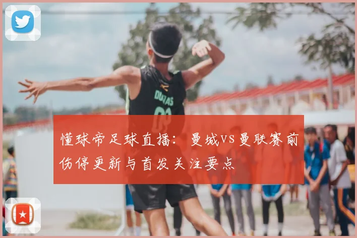 懂球帝足球直播：曼城vs曼联赛前伤停更新与首发关注要点