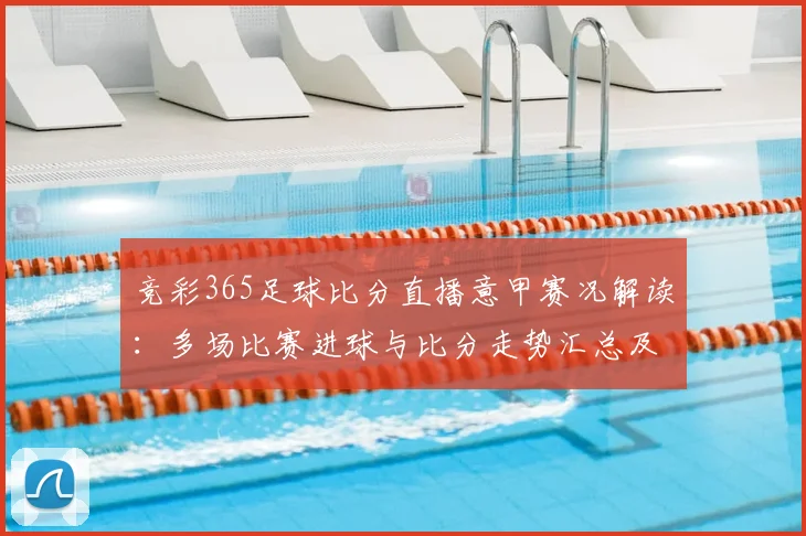 竞彩365足球比分直播意甲赛况解读：多场比赛进球与比分走势汇总及关键影响看点