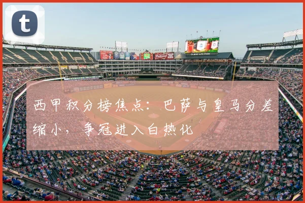 西甲积分榜焦点：巴萨与皇马分差缩小，争冠进入白热化