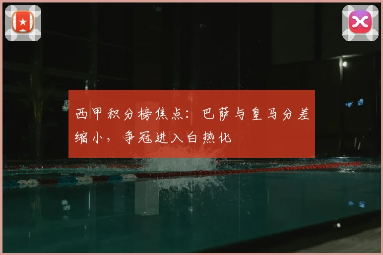 西甲积分榜焦点：巴萨与皇马分差缩小，争冠进入白热化