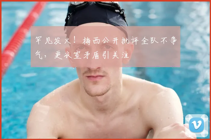 罕见发火！梅西公开批评全队不争气，更衣室矛盾引关注